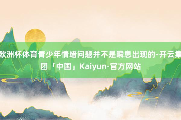 欧洲杯体育青少年情绪问题并不是瞬息出现的-开云集团「中国」Kaiyun·官方网站