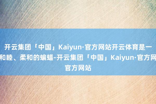 开云集团「中国」Kaiyun·官方网站开云体育是一只和睦、柔和的蝙蝠-开云集团「中国」Kaiyun·官方网站