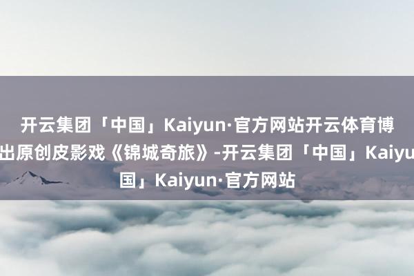 开云集团「中国」Kaiyun·官方网站开云体育博物馆还将演出原创皮影戏《锦城奇旅》-开云集团「中国」Kaiyun·官方网站