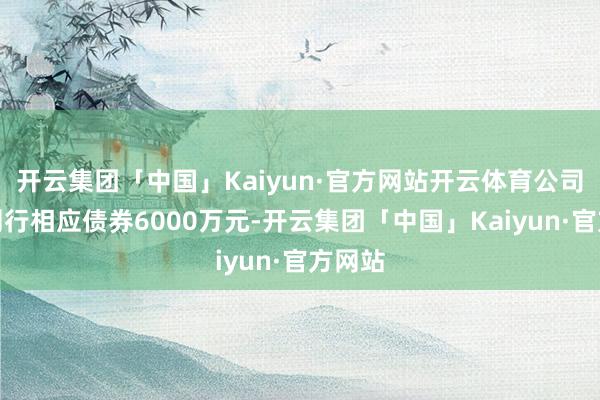 开云集团「中国」Kaiyun·官方网站开云体育公司策划刊行相应债券6000万元-开云集团「中国」Kaiyun·官方网站