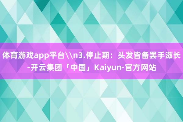 体育游戏app平台\n3.停止期：头发皆备罢手滋长-开云集团「中国」Kaiyun·官方网站