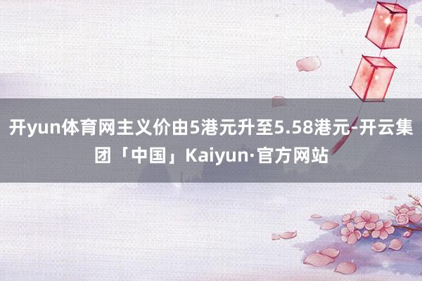 开yun体育网主义价由5港元升至5.58港元-开云集团「中国」Kaiyun·官方网站