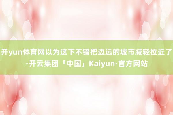 开yun体育网以为这下不错把边远的城市减轻拉近了-开云集团「中国」Kaiyun·官方网站