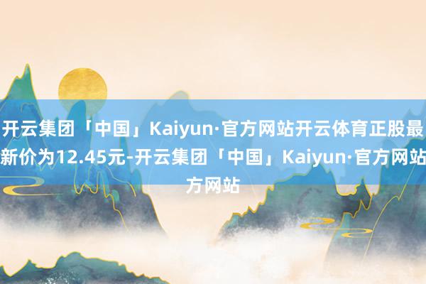 开云集团「中国」Kaiyun·官方网站开云体育正股最新价为12.45元-开云集团「中国」Kaiyun·官方网站