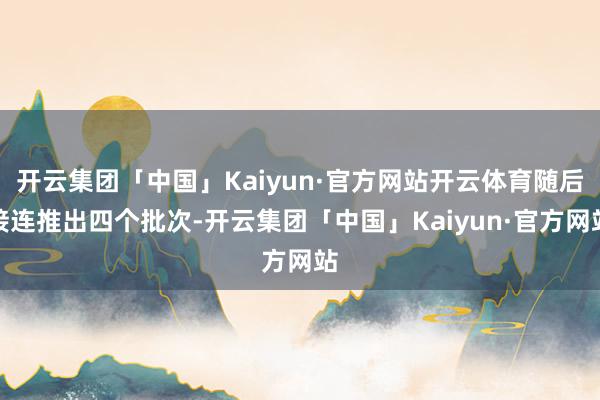 开云集团「中国」Kaiyun·官方网站开云体育随后接连推出四个批次-开云集团「中国」Kaiyun·官方网站
