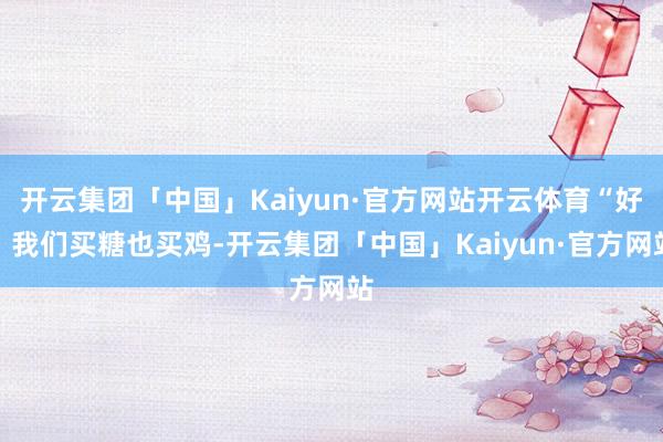 开云集团「中国」Kaiyun·官方网站开云体育“好!我们买糖也买鸡-开云集团「中国」Kaiyun·官方网站
