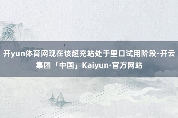 开yun体育网现在该超充站处于里口试用阶段-开云集团「中国」Kaiyun·官方网站