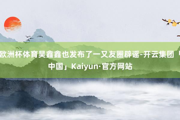 欧洲杯体育吴鑫鑫也发布了一又友圈辟谣-开云集团「中国」Kaiyun·官方网站