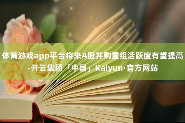 体育游戏app平台将来A股并购重组活跃度有望提高-开云集团「中国」Kaiyun·官方网站