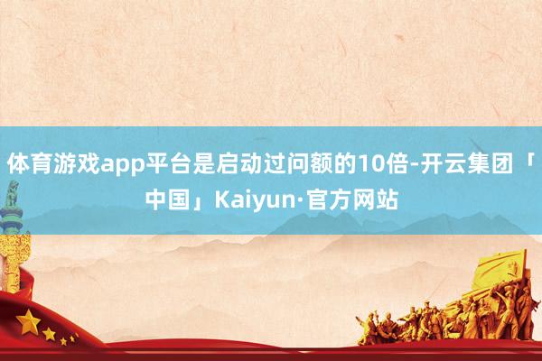 体育游戏app平台是启动过问额的10倍-开云集团「中国」Kaiyun·官方网站