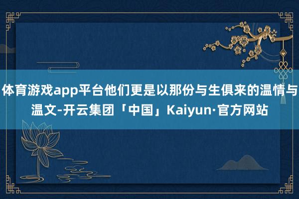 体育游戏app平台他们更是以那份与生俱来的温情与温文-开云集团「中国」Kaiyun·官方网站