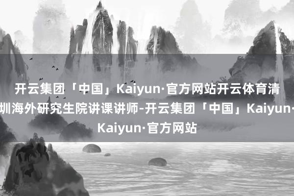 开云集团「中国」Kaiyun·官方网站开云体育清华大学深圳海外研究生院讲课讲师-开云集团「中国」Kaiyun·官方网站