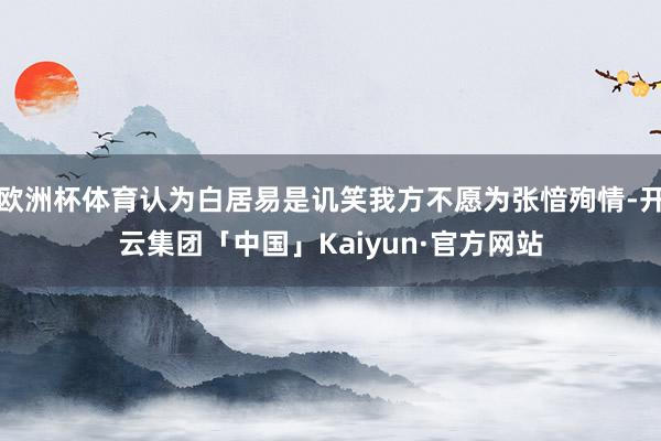 欧洲杯体育认为白居易是讥笑我方不愿为张愔殉情-开云集团「中国」Kaiyun·官方网站