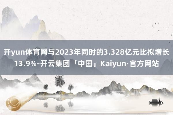开yun体育网与2023年同时的3.328亿元比拟增长13.9%-开云集团「中国」Kaiyun·官方网站