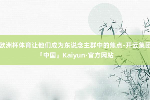欧洲杯体育让他们成为东说念主群中的焦点-开云集团「中国」Kaiyun·官方网站
