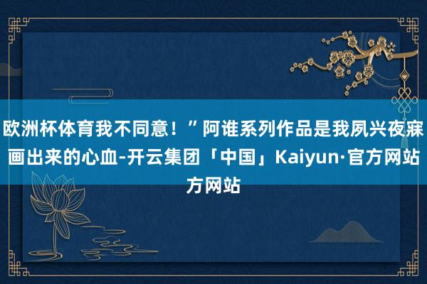 欧洲杯体育我不同意！”阿谁系列作品是我夙兴夜寐画出来的心血-开云集团「中国」Kaiyun·官方网站
