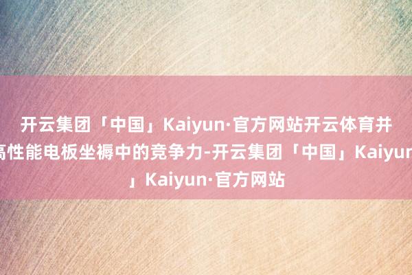 开云集团「中国」Kaiyun·官方网站开云体育并保合手在高性能电板坐褥中的竞争力-开云集团「中国」Kaiyun·官方网站