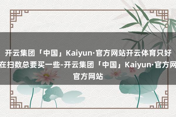开云集团「中国」Kaiyun·官方网站开云体育只好聚在扫数总要买一些-开云集团「中国」Kaiyun·官方网站