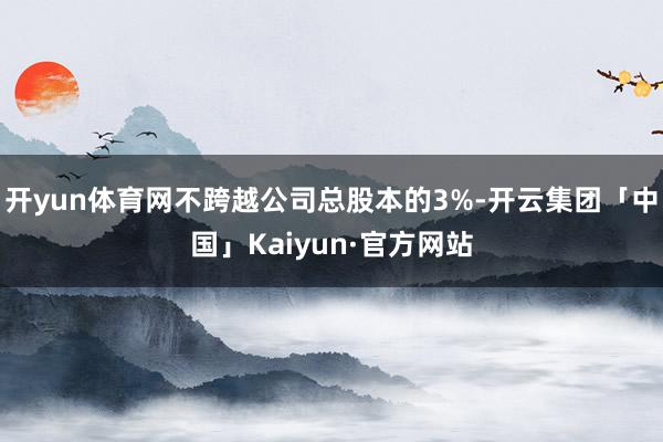 开yun体育网不跨越公司总股本的3%-开云集团「中国」Kaiyun·官方网站