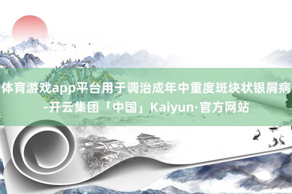 体育游戏app平台用于调治成年中重度斑块状银屑病-开云集团「中国」Kaiyun·官方网站