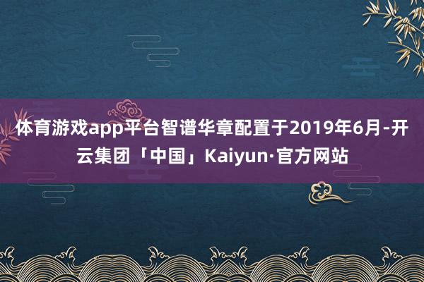 体育游戏app平台 智谱华章配置于2019年6月-开云集团「中国」Kaiyun·官方网站