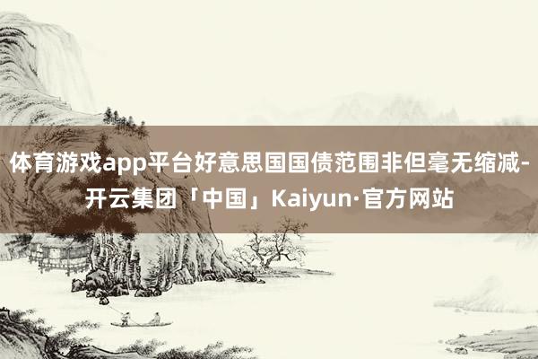 体育游戏app平台好意思国国债范围非但毫无缩减-开云集团「中国」Kaiyun·官方网站