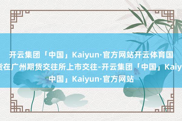 开云集团「中国」Kaiyun·官方网站开云体育国内碳酸锂期货在广州期货交往所上市交往-开云集团「中国」Kaiyun·官方网站