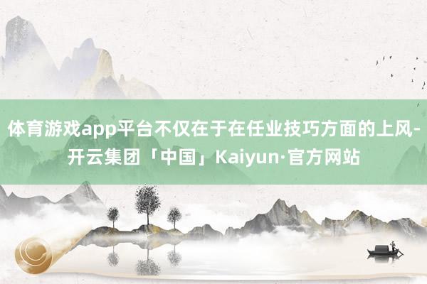 体育游戏app平台不仅在于在任业技巧方面的上风-开云集团「中国」Kaiyun·官方网站