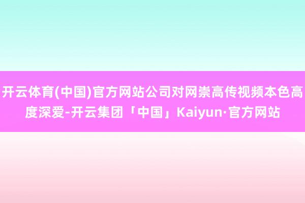 开云体育(中国)官方网站公司对网崇高传视频本色高度深爱-开云集团「中国」Kaiyun·官方网站