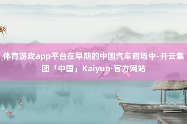 体育游戏app平台在早期的中国汽车商场中-开云集团「中国」Kaiyun·官方网站