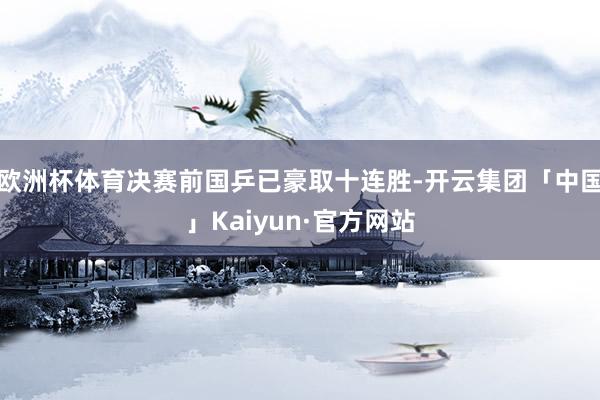 欧洲杯体育决赛前国乒已豪取十连胜-开云集团「中国」Kaiyun·官方网站
