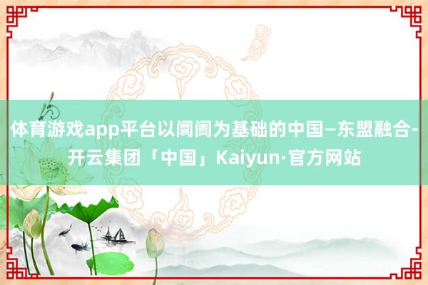 体育游戏app平台以阛阓为基础的中国—东盟融合-开云集团「中国」Kaiyun·官方网站