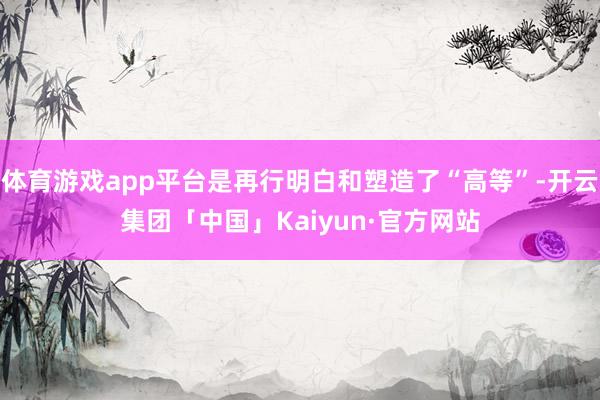 体育游戏app平台是再行明白和塑造了“高等”-开云集团「中国」Kaiyun·官方网站