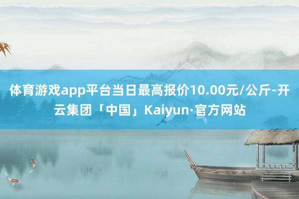 体育游戏app平台当日最高报价10.00元/公斤-开云集团「中国」Kaiyun·官方网站