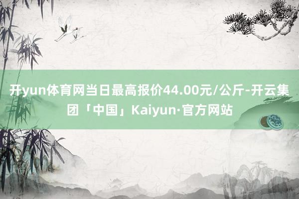 开yun体育网当日最高报价44.00元/公斤-开云集团「中国」Kaiyun·官方网站