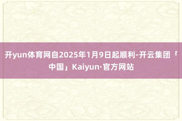 开yun体育网自2025年1月9日起顺利-开云集团「中国」Kaiyun·官方网站