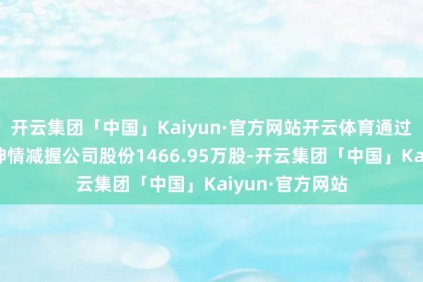 开云集团「中国」Kaiyun·官方网站开云体育通过集会竞价来回神情减握公司股份1466.95万股-开云集团「中国」Kaiyun·官方网站