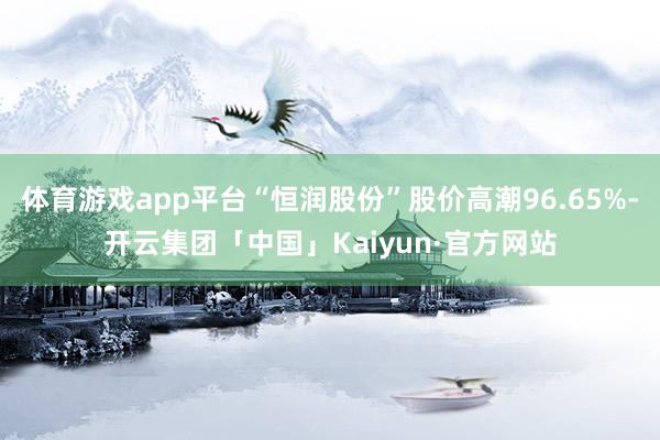 体育游戏app平台“恒润股份”股价高潮96.65%-开云集团「中国」Kaiyun·官方网站