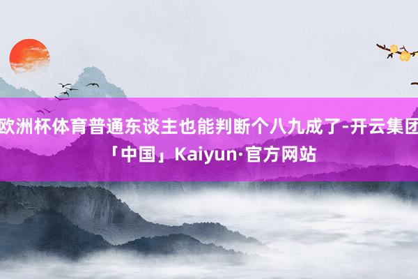 欧洲杯体育普通东谈主也能判断个八九成了-开云集团「中国」Kaiyun·官方网站