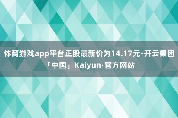 体育游戏app平台正股最新价为14.17元-开云集团「中国」Kaiyun·官方网站