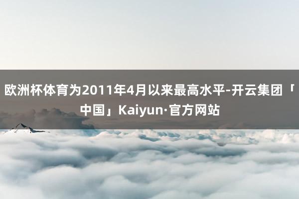 欧洲杯体育为2011年4月以来最高水平-开云集团「中国」Kaiyun·官方网站