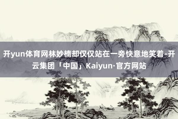 开yun体育网林妙楠却仅仅站在一旁快意地笑着-开云集团「中国」Kaiyun·官方网站