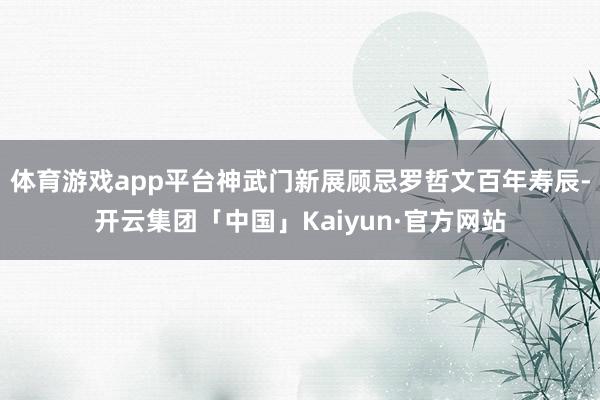 体育游戏app平台神武门新展顾忌罗哲文百年寿辰-开云集团「中国」Kaiyun·官方网站