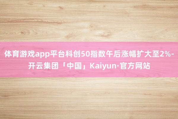 体育游戏app平台科创50指数午后涨幅扩大至2%-开云集团「中国」Kaiyun·官方网站