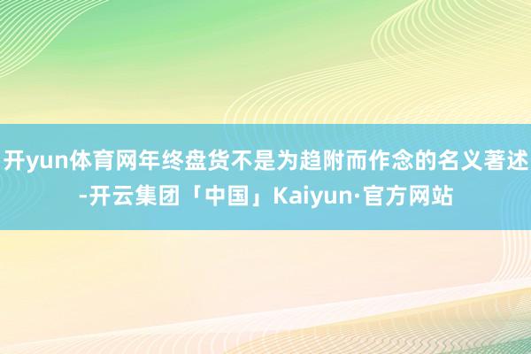 开yun体育网年终盘货不是为趋附而作念的名义著述-开云集团「中国」Kaiyun·官方网站