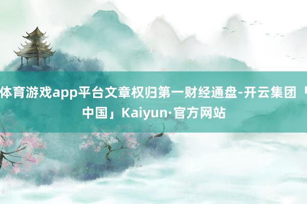 体育游戏app平台文章权归第一财经通盘-开云集团「中国」Kaiyun·官方网站