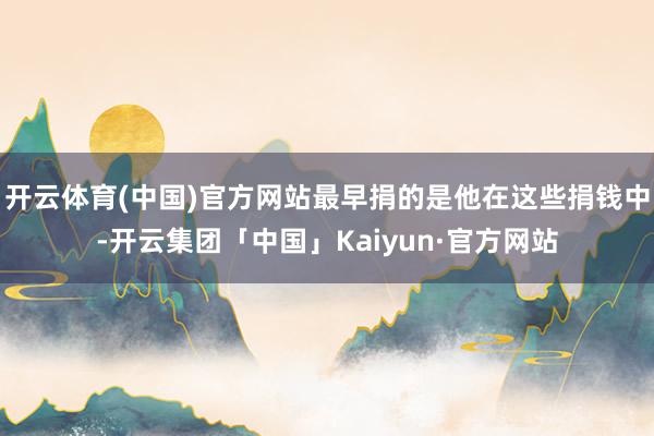 开云体育(中国)官方网站最早捐的是他在这些捐钱中-开云集团「中国」Kaiyun·官方网站