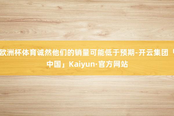 欧洲杯体育诚然他们的销量可能低于预期-开云集团「中国」Kaiyun·官方网站