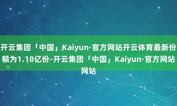 开云集团「中国」Kaiyun·官方网站开云体育最新份额为1.18亿份-开云集团「中国」Kaiyun·官方网站