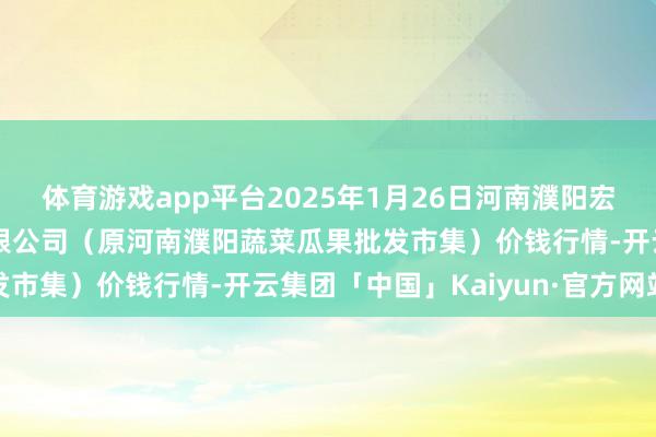 体育游戏app平台2025年1月26日河南濮阳宏进农副家具批发市集有限公司(原河南濮阳蔬菜瓜果批发市集)价钱行情-开云集团「中国」Kaiyun·官方网站